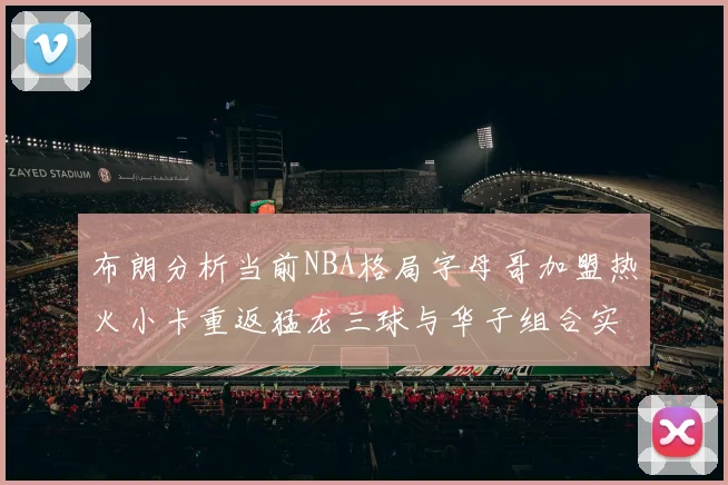 布朗分析当前NBA格局字母哥加盟热火小卡重返猛龙三球与华子组合实力强劲