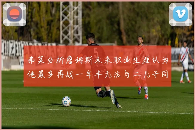 弗莱分析詹姆斯未来职业生涯认为他最多再战一年半无法与二儿子同场竞技