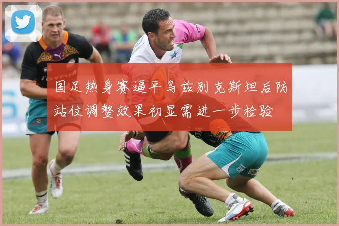 国足热身赛逼平乌兹别克斯坦后防站位调整效果初显需进一步检验