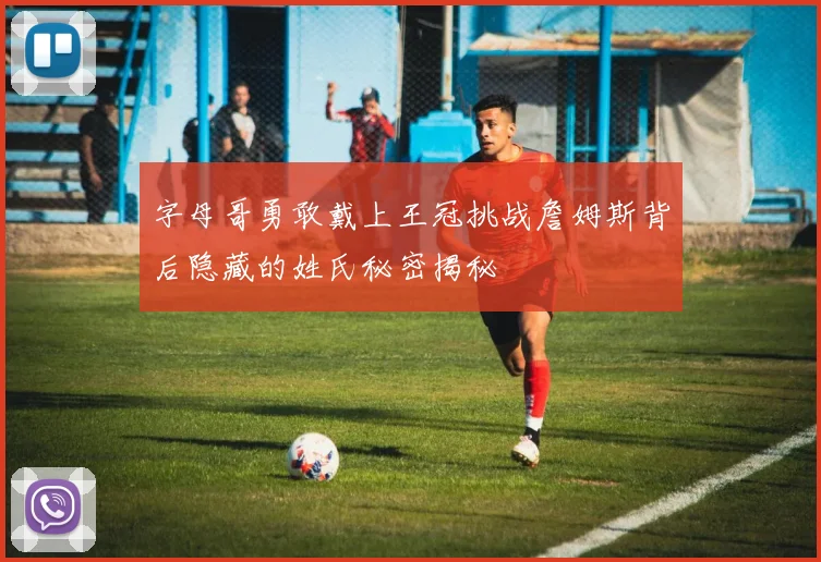 字母哥勇敢戴上王冠挑战詹姆斯背后隐藏的姓氏秘密揭秘