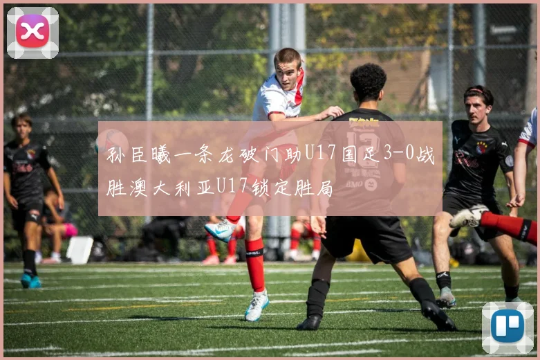 孙臣曦一条龙破门助U17国足3-0战胜澳大利亚U17锁定胜局