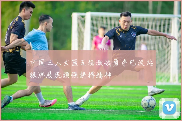 中国三人女篮五场激战勇夺巴淡站银牌展现顽强拼搏精神