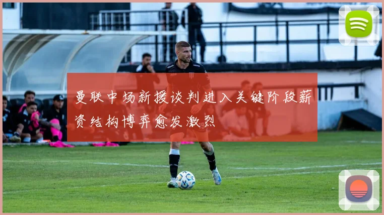 曼联中场新援谈判进入关键阶段薪资结构博弈愈发激烈