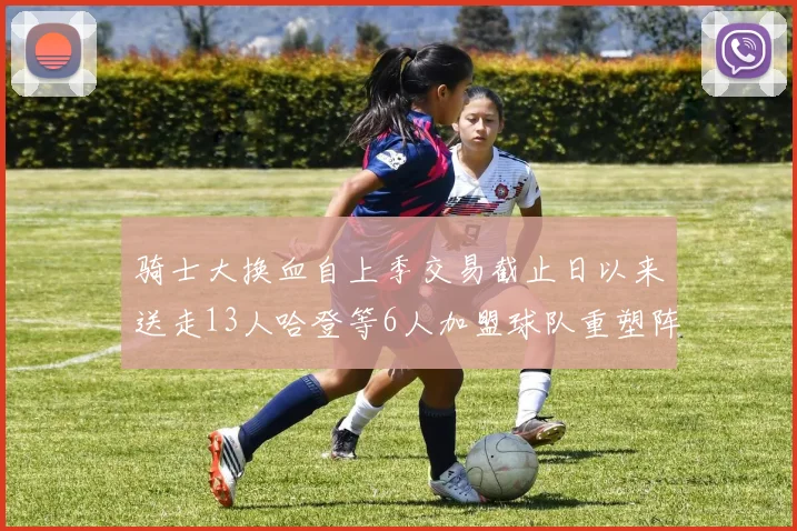 骑士大换血自上季交易截止日以来送走13人哈登等6人加盟球队重塑阵容