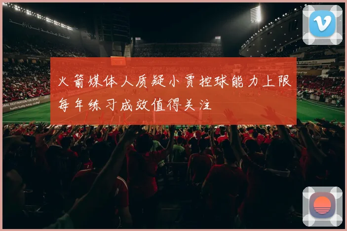 火箭媒体人质疑小贾控球能力上限每年练习成效值得关注