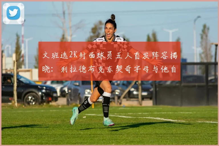 文班选2K封面球员五人首发阵容揭晓：利拉德布克东契奇字母与他自己