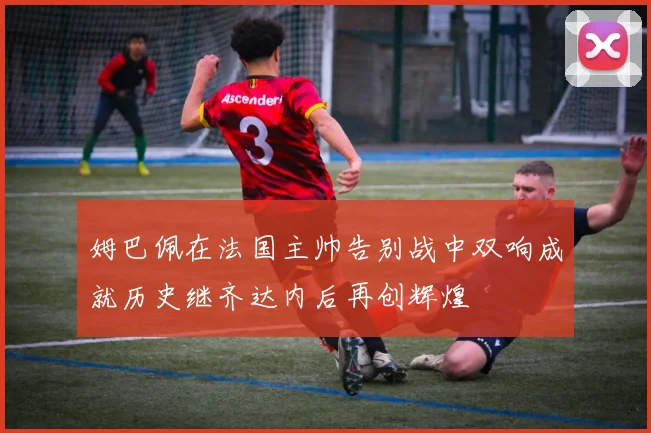 姆巴佩在法国主帅告别战中双响成就历史继齐达内后再创辉煌