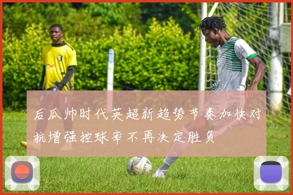 后瓜帅时代英超新趋势节奏加快对抗增强控球率不再决定胜负