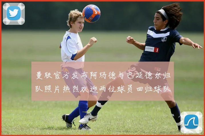 曼联官方发布阿玛德与巴延德尔归队照片热烈欢迎两位球员回归球队